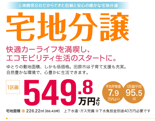 土地開発公社だからできた信頼と安心の確かな宅地分譲　宅地分譲　快適カーライフを満喫し、エコモビリティ生活のスタートに。ゆとりの敷地面積、しかも低価格。田原市は子育て支援も充実。自然豊かな環境で、心豊かに生活できます。1区画549.8万円より　平均坪単価7.9万円より　1区画平均95.5坪　宅地面積226.22平方メートル　68.43坪　上下水道・ガス完備　（注）下水負担金別途40万円必要です