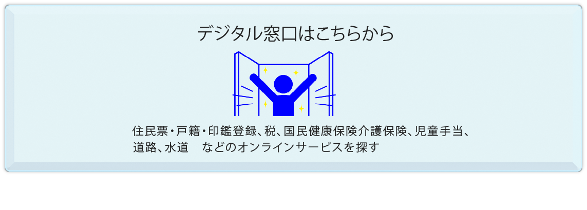住民票・戸籍・印鑑登録、税、国民健康保険、介護保険、児童手当、道路、水道　などの手続きをここから探せます