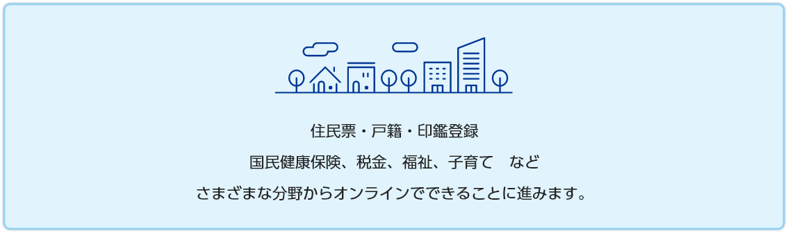 住民票・戸籍・印鑑登録 国民健康保険、税金、福祉、子育て　など さまざまな分野からオンラインでできることに進みます。